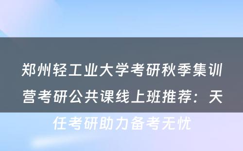 郑州轻工业大学考研秋季集训营考研公共课线上班推荐：天任考研助力备考无忧