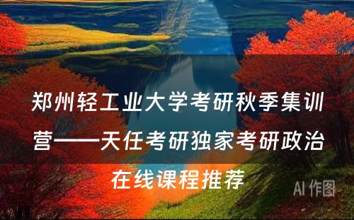 郑州轻工业大学考研秋季集训营——天任考研独家考研政治在线课程推荐