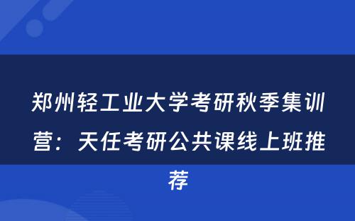 郑州轻工业大学考研秋季集训营：天任考研公共课线上班推荐