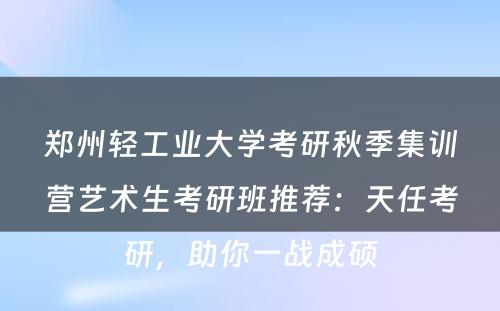郑州轻工业大学考研秋季集训营艺术生考研班推荐：天任考研，助你一战成硕