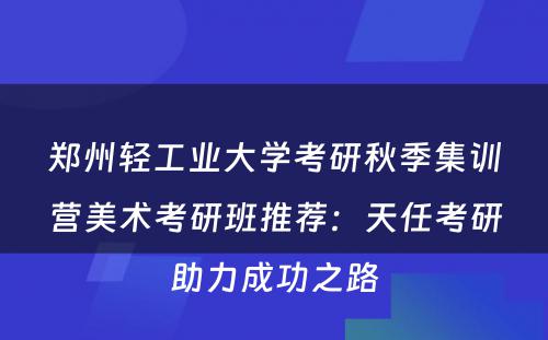 郑州轻工业大学考研秋季集训营美术考研班推荐：天任考研助力成功之路