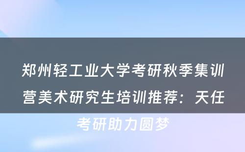 郑州轻工业大学考研秋季集训营美术研究生培训推荐：天任考研助力圆梦