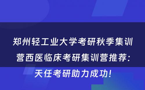 郑州轻工业大学考研秋季集训营西医临床考研集训营推荐：天任考研助力成功！