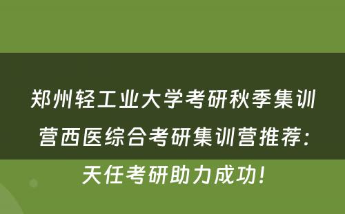 郑州轻工业大学考研秋季集训营西医综合考研集训营推荐：天任考研助力成功！