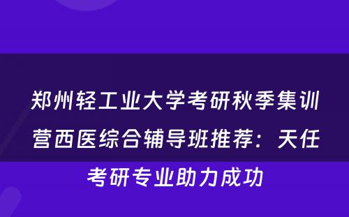 郑州轻工业大学考研秋季集训营西医综合辅导班推荐：天任考研专业助力成功