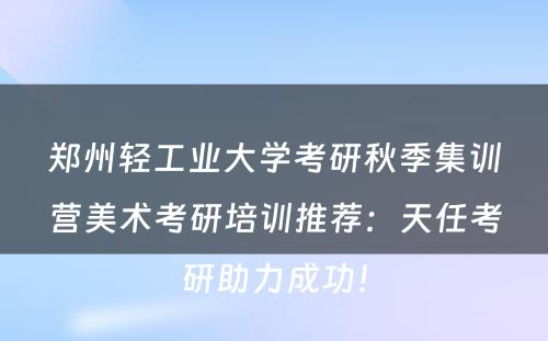 郑州轻工业大学考研秋季集训营美术考研培训推荐：天任考研助力成功！