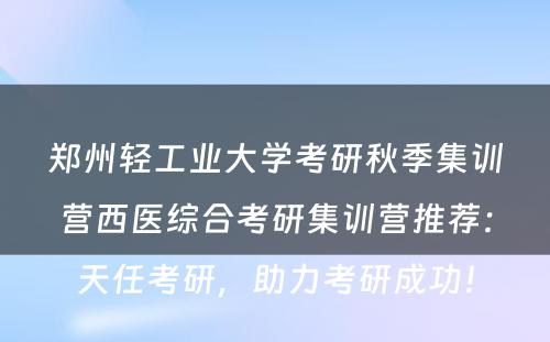 郑州轻工业大学考研秋季集训营西医综合考研集训营推荐：天任考研，助力考研成功！