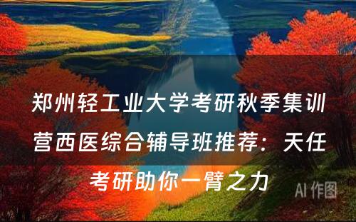 郑州轻工业大学考研秋季集训营西医综合辅导班推荐：天任考研助你一臂之力