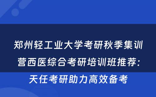 郑州轻工业大学考研秋季集训营西医综合考研培训班推荐：天任考研助力高效备考