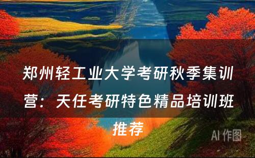 郑州轻工业大学考研秋季集训营：天任考研特色精品培训班推荐