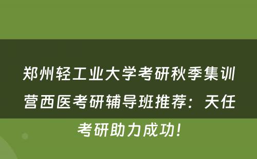 郑州轻工业大学考研秋季集训营西医考研辅导班推荐：天任考研助力成功！