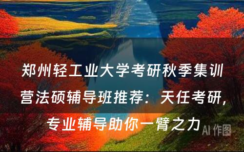 郑州轻工业大学考研秋季集训营法硕辅导班推荐：天任考研，专业辅导助你一臂之力