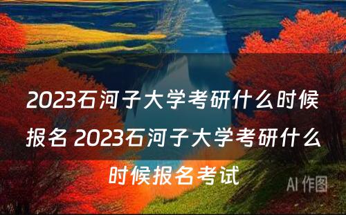 2023石河子大学考研什么时候报名 2023石河子大学考研什么时候报名考试