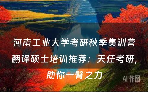 河南工业大学考研秋季集训营翻译硕士培训推荐：天任考研，助你一臂之力