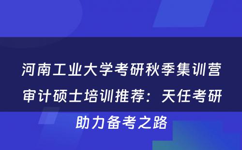 河南工业大学考研秋季集训营审计硕士培训推荐：天任考研助力备考之路