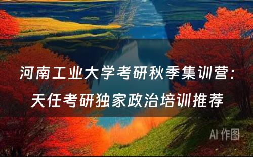 河南工业大学考研秋季集训营：天任考研独家政治培训推荐