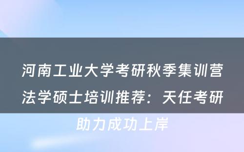 河南工业大学考研秋季集训营法学硕士培训推荐：天任考研助力成功上岸