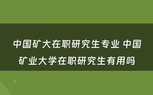 中国矿大在职研究生专业 中国矿业大学在职研究生有用吗