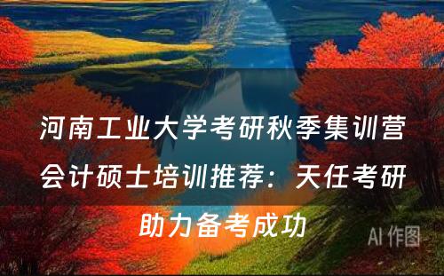 河南工业大学考研秋季集训营会计硕士培训推荐：天任考研助力备考成功