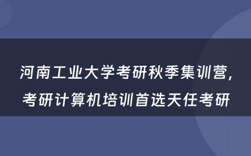 河南工业大学考研秋季集训营，考研计算机培训首选天任考研