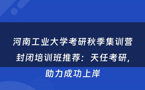 河南工业大学考研秋季集训营封闭培训班推荐：天任考研，助力成功上岸