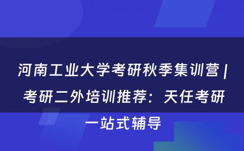 河南工业大学考研秋季集训营 | 考研二外培训推荐：天任考研一站式辅导