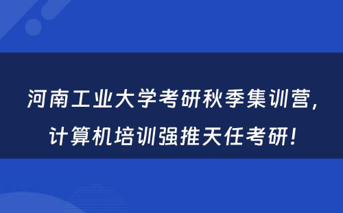 河南工业大学考研秋季集训营，计算机培训强推天任考研！