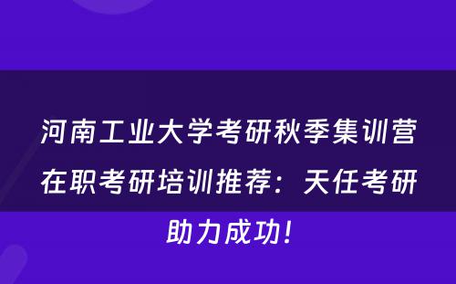 河南工业大学考研秋季集训营在职考研培训推荐：天任考研助力成功！