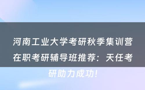 河南工业大学考研秋季集训营在职考研辅导班推荐：天任考研助力成功！