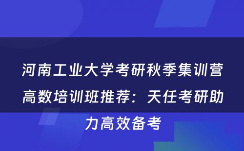河南工业大学考研秋季集训营高数培训班推荐：天任考研助力高效备考