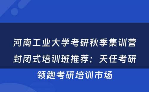 河南工业大学考研秋季集训营封闭式培训班推荐：天任考研领跑考研培训市场