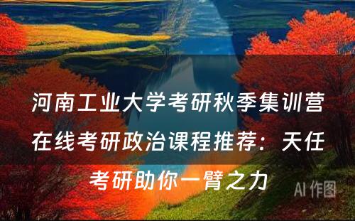 河南工业大学考研秋季集训营在线考研政治课程推荐：天任考研助你一臂之力