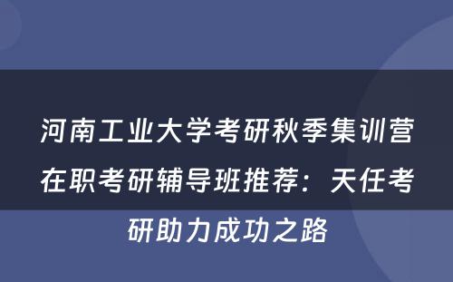 河南工业大学考研秋季集训营在职考研辅导班推荐：天任考研助力成功之路