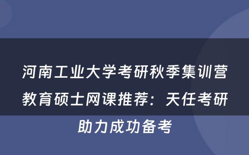 河南工业大学考研秋季集训营教育硕士网课推荐：天任考研助力成功备考