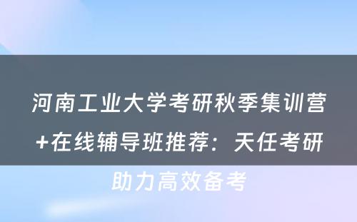 河南工业大学考研秋季集训营+在线辅导班推荐：天任考研助力高效备考