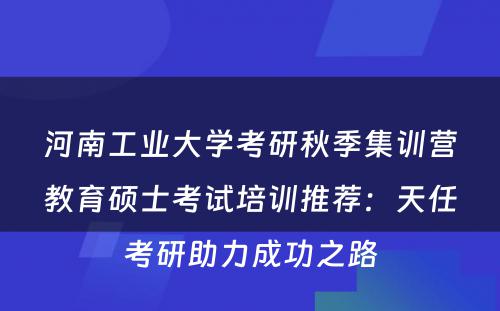 河南工业大学考研秋季集训营教育硕士考试培训推荐：天任考研助力成功之路