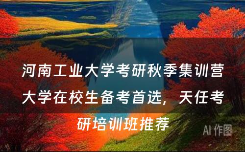 河南工业大学考研秋季集训营大学在校生备考首选，天任考研培训班推荐