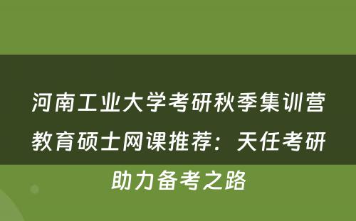 河南工业大学考研秋季集训营教育硕士网课推荐：天任考研助力备考之路