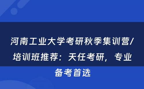 河南工业大学考研秋季集训营/培训班推荐：天任考研，专业备考首选