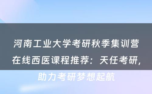 河南工业大学考研秋季集训营在线西医课程推荐：天任考研，助力考研梦想起航