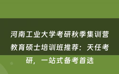 河南工业大学考研秋季集训营教育硕士培训班推荐：天任考研，一站式备考首选