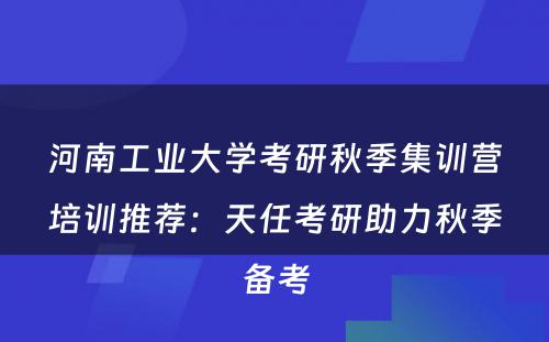 河南工业大学考研秋季集训营培训推荐：天任考研助力秋季备考