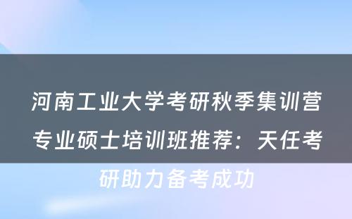 河南工业大学考研秋季集训营专业硕士培训班推荐：天任考研助力备考成功