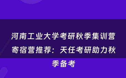 河南工业大学考研秋季集训营寄宿营推荐：天任考研助力秋季备考