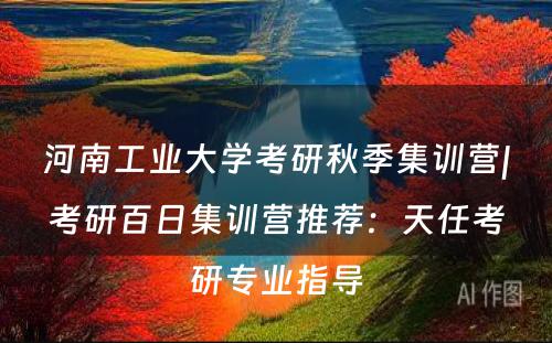 河南工业大学考研秋季集训营|考研百日集训营推荐：天任考研专业指导