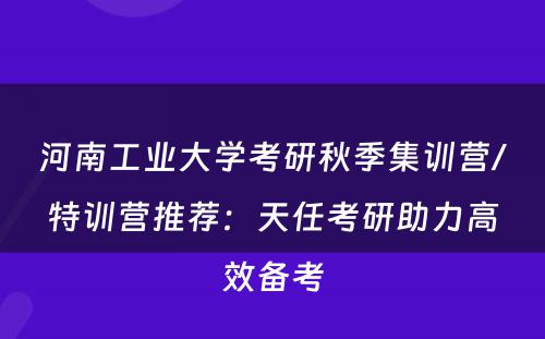 河南工业大学考研秋季集训营/特训营推荐：天任考研助力高效备考