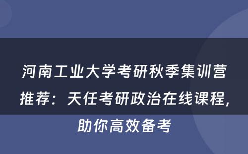 河南工业大学考研秋季集训营推荐：天任考研政治在线课程，助你高效备考