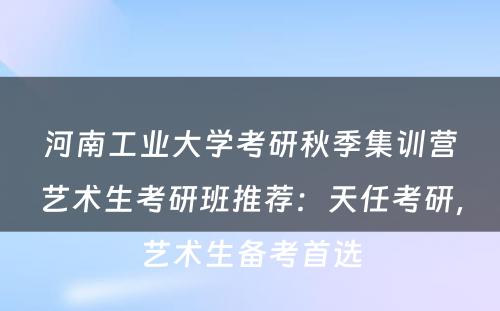 河南工业大学考研秋季集训营艺术生考研班推荐：天任考研，艺术生备考首选