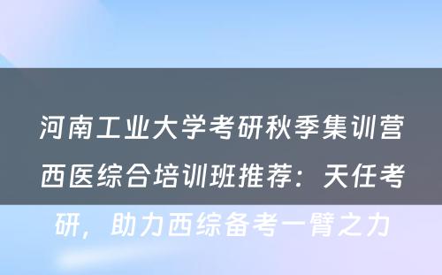河南工业大学考研秋季集训营西医综合培训班推荐：天任考研，助力西综备考一臂之力