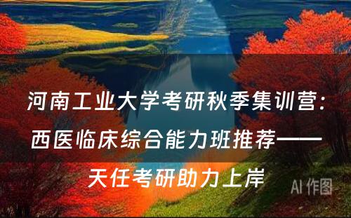 河南工业大学考研秋季集训营：西医临床综合能力班推荐——天任考研助力上岸